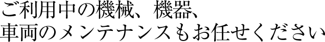 ご利用中の機械、機器、車両のメンテナンスもお任せください